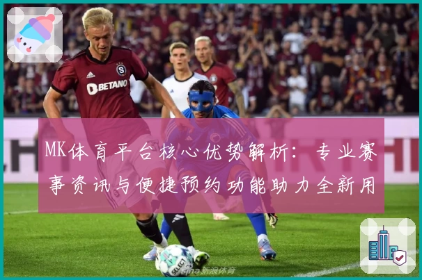 MK体育平台核心优势解析：专业赛事资讯与便捷预约功能助力全新用户体验